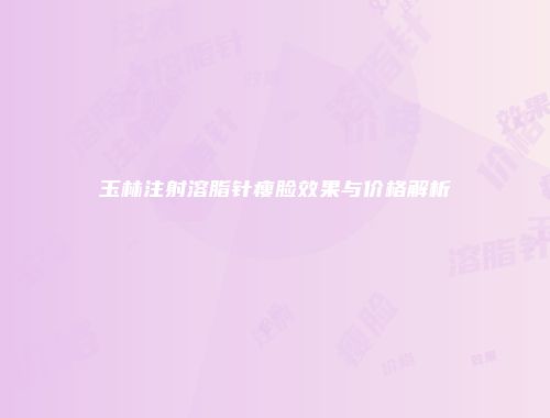 玉林注射溶脂针瘦脸效果与价格解析