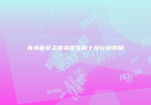青海省针灸隆鼻医生前十排行榜揭晓