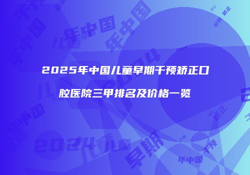 2025年中国儿童早期干预矫正口腔医院三甲排名及价格一览