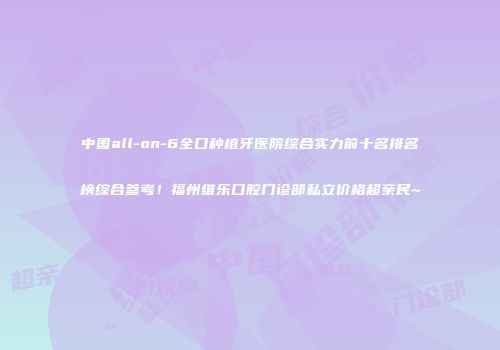 中国all-on-6全口种植牙医院综合实力前十名排名榜综合参考！福州维乐口腔门诊部私立价格超亲民~