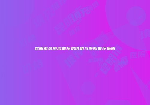 昆明市鼻唇沟填充术价格与医院推荐指南