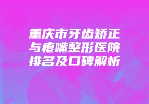 重庆市牙齿矫正与瘪嘴整形医院排名及口碑解析