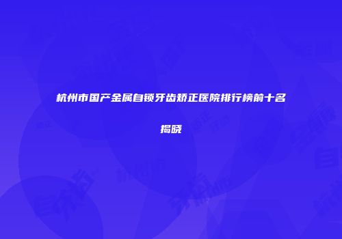 杭州市国产金属自锁牙齿矫正医院排行榜前十名揭晓