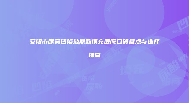 安阳市眼窝凹陷玻尿酸填充医院口碑盘点与选择指南