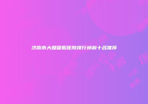 济南市大腿吸脂医院排行榜前十名推荐