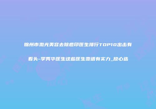 锦州市激光美容去除痘印医生排行TOP10出击有看头-李秀华医生这些医生靠谱有实力_放心选