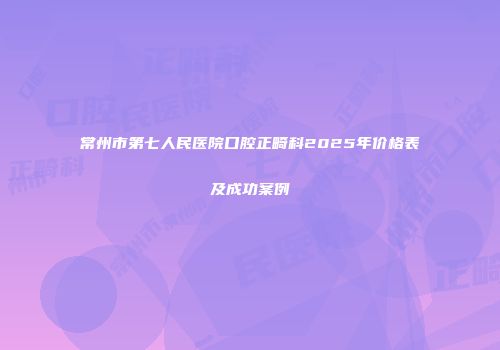 常州市第七人民医院口腔正畸科2025年价格表及成功案例