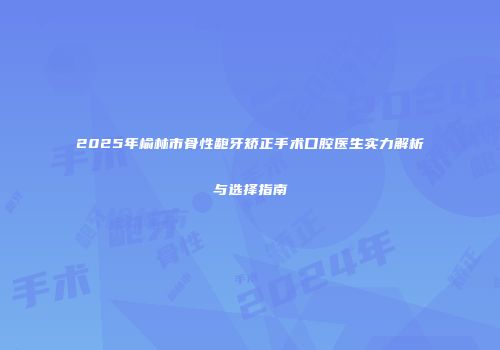 2025年榆林市骨性龅牙矫正手术口腔医生实力解析与选择指南