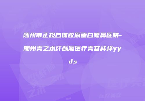 随州市正规自体胶原蛋白隆鼻医院-随州美之术纤脉源医疗美容样样yyds