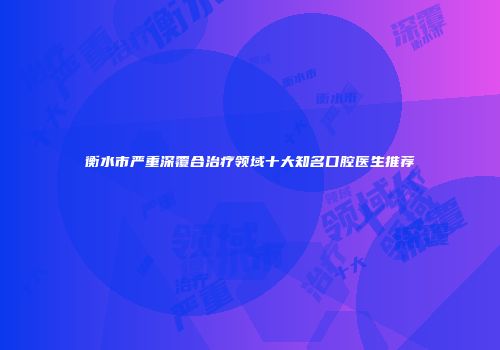 衡水市严重深覆合治疗领域十大知名口腔医生推荐