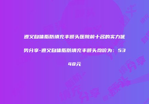 遵义自体脂肪填充丰额头医院前十名的实力优势分享-遵义自体脂肪填充丰额头均价为：5348元