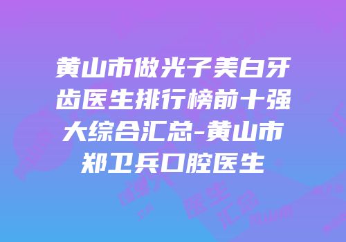 黄山市做光子美白牙齿医生排行榜前十强大综合汇总-黄山市郑卫兵口腔医生