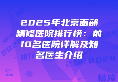 2025年北京面部精修医院排行榜：前10名医院详解及知名医生介绍