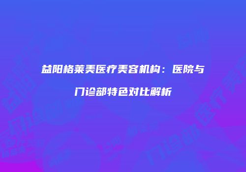 益阳格莱美医疗美容机构：医院与门诊部特色对比解析