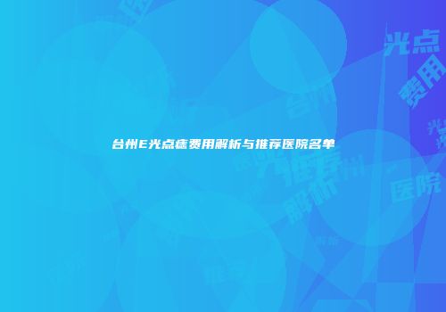 台州E光点痣费用解析与推荐医院名单