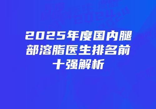 2025年度国内腿部溶脂医生排名前十强解析