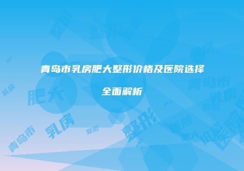 青岛市乳房肥大整形价格及医院选择全面解析