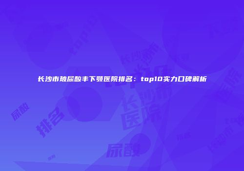 长沙市玻尿酸丰下颚医院排名：top10实力口碑解析