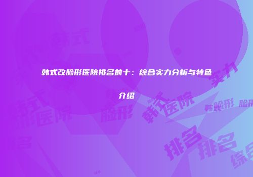 韩式改脸形医院排名前十：综合实力分析与特色介绍