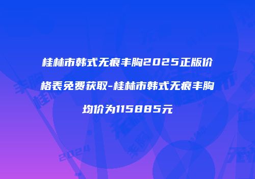 桂林市韩式无痕丰胸2025正版价格表免费获取-桂林市韩式无痕丰胸均价为115885元