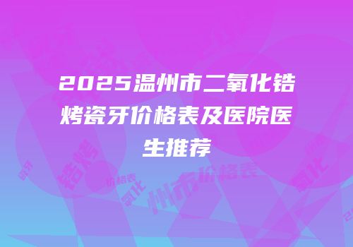 2025温州市二氧化锆烤瓷牙价格表及医院医生推荐