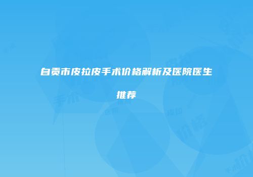 自贡市皮拉皮手术价格解析及医院医生推荐