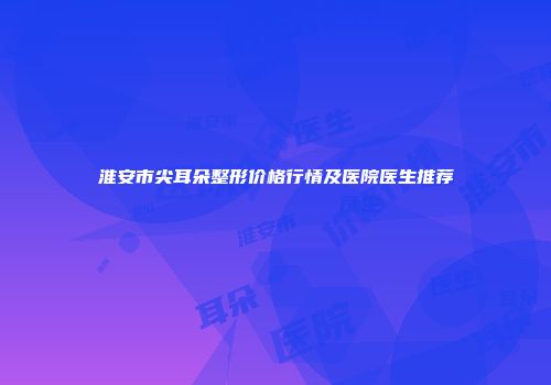 淮安市尖耳朵整形价格行情及医院医生推荐