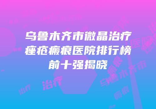 乌鲁木齐市微晶治疗痤疮瘢痕医院排行榜前十强揭晓