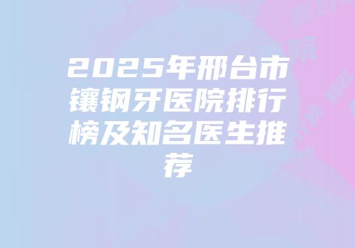2025年邢台市镶钢牙医院排行榜及知名医生推荐