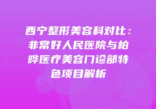 西宁整形美容科对比：非常好人民医院与柏晔医疗美容门诊部特色项目解析