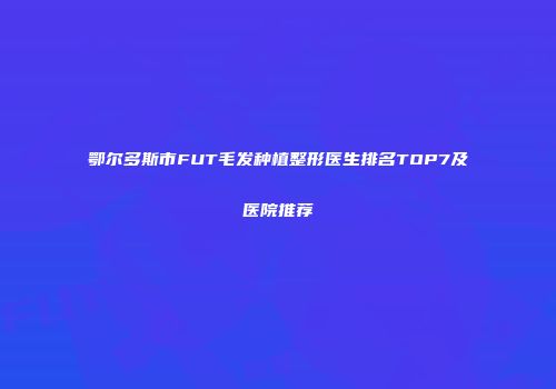 鄂尔多斯市FUT毛发种植整形医生排名TOP7及医院推荐