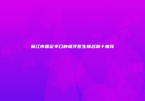 丽江市固定半口种植牙医生排名前十推荐