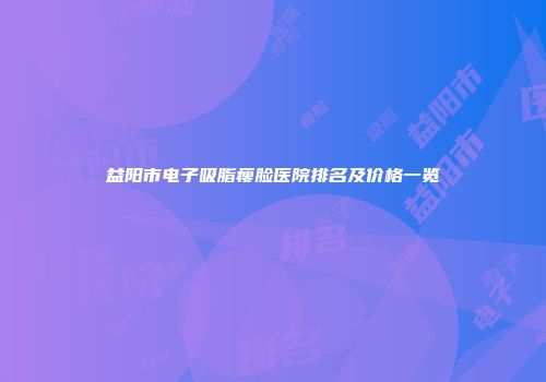 益阳市电子吸脂瘦脸医院排名及价格一览