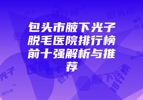 包头市腋下光子脱毛医院排行榜前十强解析与推荐