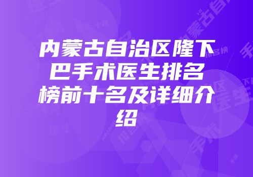 内蒙古自治区隆下巴手术医生排名榜前十名及详细介绍