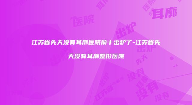江苏省先天没有耳廓医院前十出炉了-江苏省先天没有耳廓整形医院