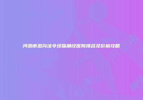 河源市泪沟法令纹嘴角纹医院排名及价格攻略