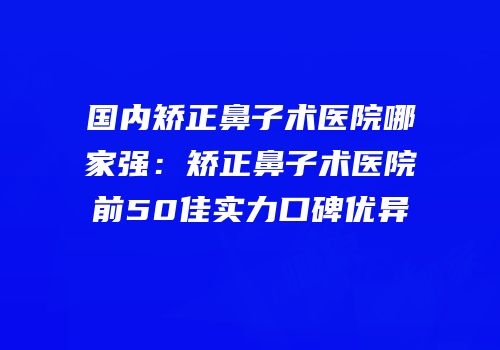 国内矫正鼻子术医院哪家强：矫正鼻子术医院前50佳实力口碑优异