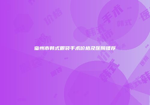 宿州市韩式眼袋手术价格及医院推荐