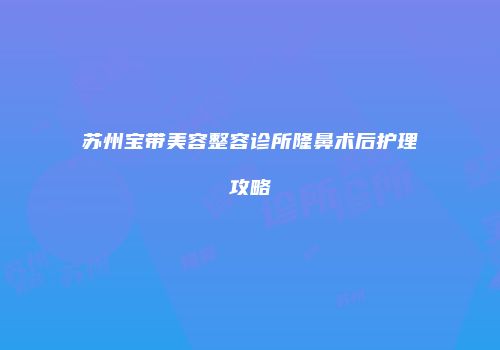 苏州宝带美容整容诊所隆鼻术后护理攻略