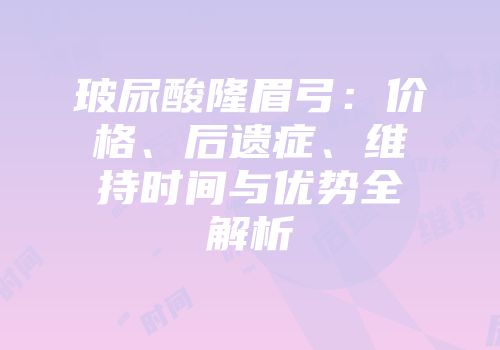 玻尿酸隆眉弓：价格、后遗症、维持时间与优势全解析