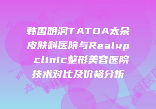 韩国明洞TATOA太朵皮肤科医院与Realup clinic整形美容医院技术对比及价格分析