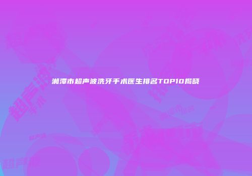 湘潭市超声波洗牙手术医生排名TOP10揭晓