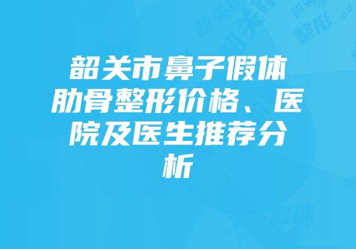 韶关市鼻子假体肋骨整形价格、医院及医生推荐分析