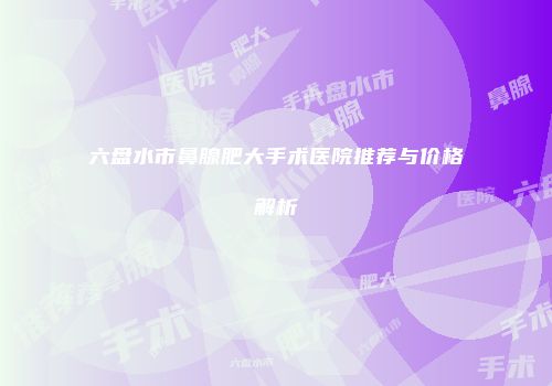 六盘水市鼻腺肥大手术医院推荐与价格解析