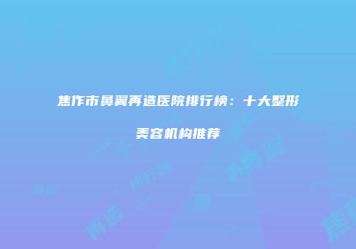 焦作市鼻翼再造医院排行榜：十大整形美容机构推荐
