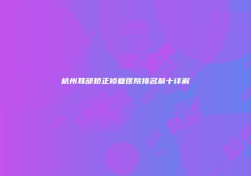 杭州耳部矫正修复医院排名前十详解
