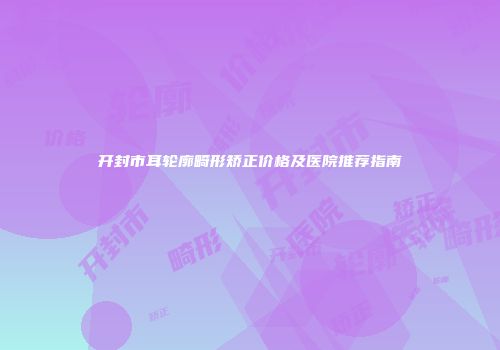开封市耳轮廓畸形矫正价格及医院推荐指南