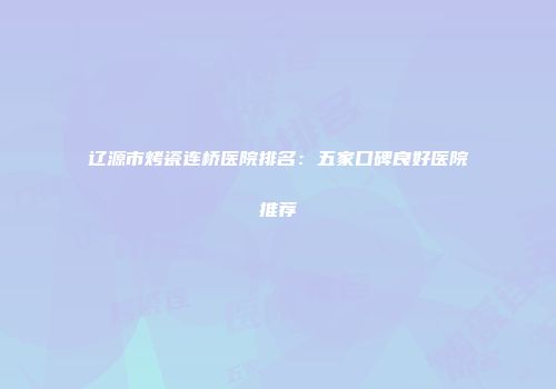 辽源市烤瓷连桥医院排名：五家口碑良好医院推荐