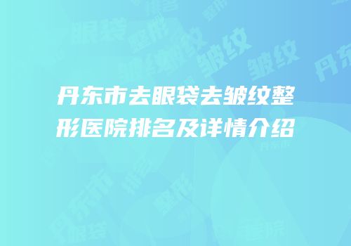 丹东市去眼袋去皱纹整形医院排名及详情介绍